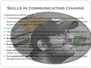 Skills in communicating change Communication with the outside Communicating to external stakeholders is as important as communicating internally.  Impression management: four key defensive practices used to protect organizations from negative reactions have been identified: Sustaining Change Once implemented, change should become an integral part of the organizational culture New behaviours and new mindsets should be formed Redesigning roles : This is a common outcome of change and is an element of the change process. Redesign reward systems : reward systems form part of the culture and changing this is a way to directly influence the core values of the organisation.  Link selection decisions to change objectives : Selection criteria are symbols of whether new ideas and change are being encouraged. Act consistently with advocated actions : This indicates the permanency of change through adopted practices and priorities. 