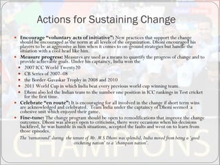 Actions for Sustaining Change Encourage “voluntary acts of initiative”:  New practices that support the change should be encouraged as the norm at all levels of the organization.  Dhoni encouraged his players to be as aggressive as him when it comes to on-ground strategies but handle the situation with a cool head like him.  Measure progress:  Measures are used as a means to quantify the progress of change and to provide achievable goals. Under his captaincy, India won the  2007 ICC World Twenty20  CB Series of 2007–08  the Border-Gavaskar Trophy in 2008 and 2010  2011 World Cup in which India beat every previous world cup winning team.  Dhoni also led the Indian team to the number one position in ICC rankings in Test cricket for the first time. Celebrate “en route”:  It is encouraging for all involved in the change if short term wins are acknowledged and celebrated.  Team India under the captaincy of Dhoni seemed  a cohesive unit which enjoyed their game. Fine-tune:  The change program should be open to remodifications that improve the change outcomes. Dhoni was always open to criticisms, there were occasions when his decisions backfired, he was humble in such situations, accepted the faults and went on to learn from those episodes. The ‘turnaround’ during  the tenure of Mr. M.S Dhoni was splendid, India moved from being a ‘good cricketing nation’ to a ‘champion nation’.  