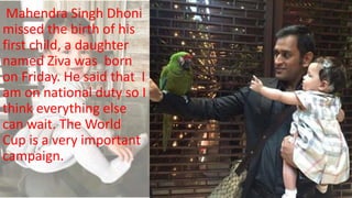 Mahendra Singh Dhoni
missed the birth of his
first child, a daughter
named Ziva was born
on Friday. He said that I
am on national duty so I
think everything else
can wait. The World
Cup is a very important
campaign.
 