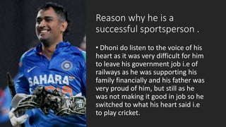 Reason why he is a
successful sportsperson .
• Dhoni do listen to the voice of his
heart as it was very difficult for him
to leave his government job i.e of
railways as he was supporting his
family financially and his father was
very proud of him, but still as he
was not making it good in job so he
switched to what his heart said i.e
to play cricket.
 