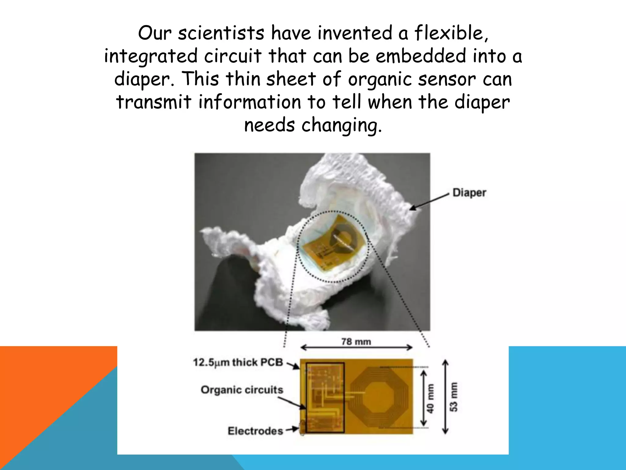 Our scientists have invented a flexible,
integrated circuit that can be embedded into a
diaper. This thin sheet of organic sensor can
transmit information to tell when the diaper
needs changing.
 