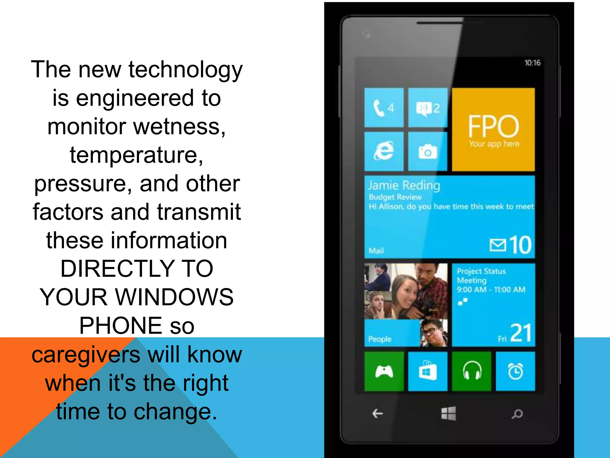 The new technology
is engineered to
monitor wetness,
temperature,
pressure, and other
factors and transmit
these information
DIRECTLY TO
YOUR WINDOWS
PHONE so
caregivers will know
when it's the right
time to change.
 
