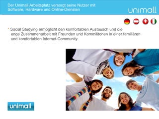 Der Unimall Arbeitsplatz versorgt seine Nutzer mit S oftware, Hardware und Online-Diensten *  Social Studying ermöglicht den komfortablen Austausch und die  enge Zusammenarbeit mit Freunden und Kommilitonen in einer familiären und komfortablen Internet-Community 