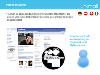 *  Einfach zu bedienende, benutzerfreundliche Oberfläche, die  sich an unterschiedliche Bedürfnisse und persönliche Vorlieben  anpassen lässt Erweitertes Profil Verknüpfung zu Facebook und MySpace u.a. Personaliserung 