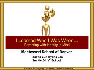 Montessori School of Denver
Rosetta Eun Ryong Lee
Seattle Girls’ School
I Learned Who I Was When…
Parenting with Identity in Mind
Rosetta Eun Ryong Lee (http://tiny.cc/rosettalee)
 
