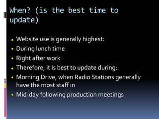 When? (is the best time to
update)
 Website use is generally highest:
 During lunch time
 Right after work
 Therefore, it is best to update during:
 Morning Drive, when Radio Stations generally
have the most staff in
 Mid-day following production meetings
 