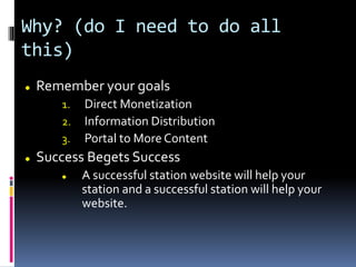 Why? (do I need to do all
this)
 Remember your goals
1. Direct Monetization
2. Information Distribution
3. Portal to More Content
 Success Begets Success
 A successful station website will help your
station and a successful station will help your
website.
 