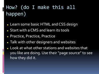 How? (do I make this all
happen)
 Learn some basic HTML and CSS design
 Start with a CMS and learn its tools
 Practice, Practice, Practice
 Talk with other designers and websites
 Look at what other stations and websites that
you like are doing. Use their “page source” to see
how they did it.
 