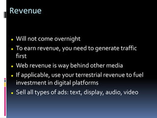 Revenue
 Will not come overnight
 To earn revenue, you need to generate traffic
first
 Web revenue is way behind other media
 If applicable, use your terrestrial revenue to fuel
investment in digital platforms
 Sell all types of ads: text, display, audio, video
 