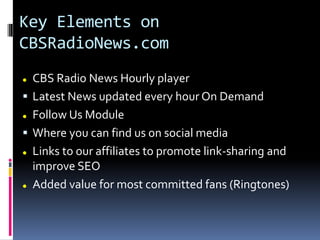 Key Elements on
CBSRadioNews.com
 CBS Radio News Hourly player
 Latest News updated every hour On Demand
 Follow Us Module
 Where you can find us on social media
 Links to our affiliates to promote link-sharing and
improve SEO
 Added value for most committed fans (Ringtones)
 