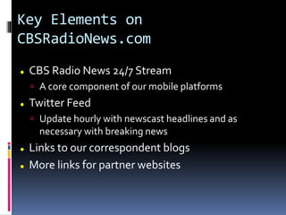Key Elements on
CBSRadioNews.com
 CBS Radio News 24/7 Stream
 A core component of our mobile platforms
 Twitter Feed
 Update hourly with newscast headlines and as
necessary with breaking news
 Links to our correspondent blogs
 More links for partner websites
 
