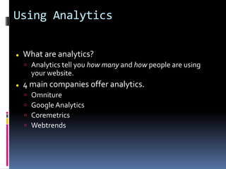 Using Analytics
 What are analytics?
 Analytics tell you how many and how people are using
your website.
 4 main companies offer analytics.
 Omniture
 Google Analytics
 Coremetrics
 Webtrends
 