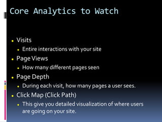 Core Analytics to Watch
 Visits
 Entire interactions with your site
 PageViews
 How many different pages seen
 Page Depth
 During each visit, how many pages a user sees.
 Click Map (Click Path)
 This give you detailed visualization of where users
are going on your site.
 