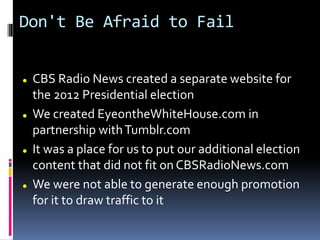 Don't Be Afraid to Fail
 CBS Radio News created a separate website for
the 2012 Presidential election
 We created EyeontheWhiteHouse.com in
partnership withTumblr.com
 It was a place for us to put our additional election
content that did not fit on CBSRadioNews.com
 We were not able to generate enough promotion
for it to draw traffic to it
 