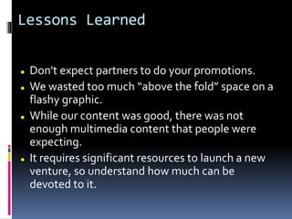 Lessons Learned
 Don't expect partners to do your promotions.
 We wasted too much “above the fold” space on a
flashy graphic.
 While our content was good, there was not
enough multimedia content that people were
expecting.
 It requires significant resources to launch a new
venture, so understand how much can be
devoted to it.
 