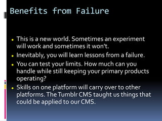 Benefits from Failure
 This is a new world. Sometimes an experiment
will work and sometimes it won't.
 Inevitably, you will learn lessons from a failure.
 You can test your limits. How much can you
handle while still keeping your primary products
operating?
 Skills on one platform will carry over to other
platforms.TheTumblr CMS taught us things that
could be applied to our CMS.
 