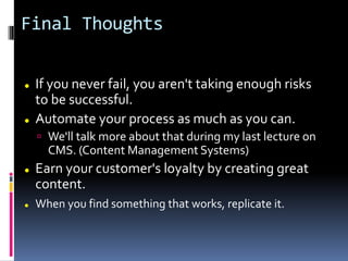 Final Thoughts
 If you never fail, you aren't taking enough risks
to be successful.
 Automate your process as much as you can.
 We'll talk more about that during my last lecture on
CMS. (Content Management Systems)
 Earn your customer's loyalty by creating great
content.
 When you find something that works, replicate it.
 