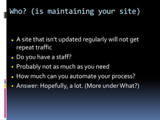 Who? (is maintaining your site)
 A site that isn't updated regularly will not get
repeat traffic
 Do you have a staff?
 Probably not as much as you need
 How much can you automate your process?
 Answer: Hopefully, a lot. (More underWhat?)
 