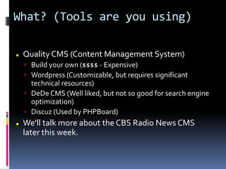 What? (Tools are you using)
 Quality CMS (Content Management System)
 Build your own ($$$$ - Expensive)
 Wordpress (Customizable, but requires significant
technical resources)
 DeDe CMS (Well liked, but not so good for search engine
optimization)
 Discuz (Used by PHPBoard)
 We'll talk more about the CBS Radio News CMS
later this week.
 