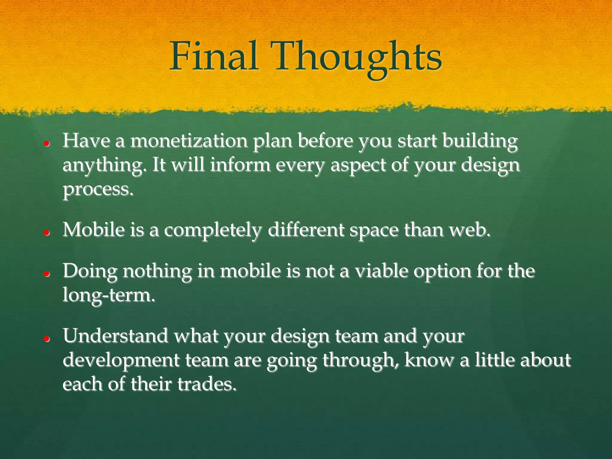 Final Thoughts
 Have a monetization plan before you start building
anything. It will inform every aspect of your design
process.
 Mobile is a completely different space than web.
 Doing nothing in mobile is not a viable option for the
long-term.
 Understand what your design team and your
development team are going through, know a little about
each of their trades.
 