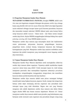 BAB II
                                KAJIAN TEORI


2.1 Pengertian Manajemen Sumber Daya Manusia
MANAJEMEN SUMBER DAYA MANUSIA, disingkat MSDM, adalah suatu
ilmu atau cara bagaimana mengatur hubungan dan peranan sumber daya (tenaga
kerja) yang dimiliki oleh individu secara efisien dan efektif serta dapat digunakan
secara maksimal sehingga tercapai tujuan (goal) bersama perusahaan, karyawan
dan masyarakat menjadi maksimal. MSDM didasari pada suatu konsep bahwa
setiap karyawan adalah manusia - bukan mesin - dan bukan semata menjadi
sumber daya bisnis. Kajian MSDM menggabungkan beberapa bidang ilmu seperti
psikologi, sosiologi, dll. Unsur MSDM adalah manusia.
Manajemen sumber daya manusia juga menyangkut desain dan implementasi
sistem   perencanaan,    penyusunan     karyawan,     pengembangan      karyawan,
pengelolaan karier, evaluasi kinerja, kompensasi karyawan dan hubungan
ketenagakerjaan yang baik. Manajemen sumber daya manusia melibatkan semua
keputusan dan praktik manajemen yang memengaruhi secara langsung sumber
daya manusianya.


2.2 Tujuan Manajemen Sumber Daya Manusia
Manajemen Sumber Daya Manusia diperlukan untuk meningkatkan efektivitas
sumber daya manusia dalam organisasi. Tujuannya adalah memberikan kepada
organisasi satuan kerja yang efektif. Untuk mencapai tujuan ini, studi tentang
manajemen personalia akan menunjukkan bagaimana seharusnya perusahaan
mendapatkan, mengembangkan, menggunakan, mengevaluasi, dan memelihara
karyawan dalam jumlah (kuantitas) dan tipe (kualitas)
Manajemen sumber daya manusia adalah suatu proses menangani berbagai
masalah pada ruang lingkup karyawan, pegawai, buruh, manajer dan tenaga kerja
lainnya untuk dapat menunjang aktivitas organisasi atau perusahaan demi
mencapai tujuan yang telah ditentukan. Bagian atau unit yang biasanya
mengurusi sdm adalah departemen sumber daya manusia atau dalam bahasa
inggris disebut HRD atau human resource department. Menurut A.F. Stoner
manajemen sumber daya manusia adalah suatu prosedur yang berkelanjutan yang
bertujuan untuk memasok suatu organisasi atau perusahaan dengan orang-orang

                                                                                      4
 