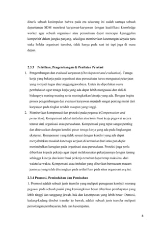 ditarik sebuah kesimpulan bahwa pada era sekarang ini sudah saatnya sebuah
 departemen SDM merekrut karyawan-karyawan dengan kualifikasi knowledge
 worker agar sebuah organisasi atau perusahaan dapat mencapai keunggulan
 kompetitif dalam jangka panjang, sekaligus memberikan keuntungan kepada para
 stake holder organisasi tersebut, tidak hanya pada saat ini tapi juga di masa
 depan.




 2.3.3    Pelatihan, Pengembangan & Penilaian Prestasi
1. Pengembangan dan evaluasi karyawan (Development and evaluation). Tenaga
   kerja yang bekerja pada organisasi atau perusahaan harus menguasai pekerjaan
   yang menjadi tugas dan tanggungjawabnya. Untuk itu diperlukan suatu
   pembekalan agar tenaga kerja yang ada dapat lebih menguasai dan ahli di
   bidangnya masing-masing serta meningkatkan kinerja yang ada. Dengan begitu
   proses pengembangan dan evaluasi karyawan menjadi sangat penting mulai dari
   karyawan pada tingkat rendah maupun yang tinggi.
2. Memberikan kompensasi dan proteksi pada pegawai (Compensation and
   protection). Kompensasi adalah imbalan atas kontribusi kerja pegawai secara
   teratur dari organisasi atau perusahaan. Kompensasi yang tepat sangat penting
   dan disesuaikan dengan kondisi pasar tenaga kerja yang ada pada lingkungan
   eksternal. Kompensasi yang tidak sesuai dengan kondisi yang ada dapat
   menyebabkan masalah ketenaga kerjaan di kemudian hari atau pun dapat
   menimbulkan kerugian pada organisasi atau perusahaan. Proteksi juga perlu
   diberikan kepada pekerja agar dapat melaksanakan pekerjaannya dengan tenang
   sehingga kinerja dan kontribusi perkerja tersebut dapat tetap maksimal dari
   waktu ke waktu. Kompensasi atau imbalan yang diberikan bermacam-macam
   jenisnya yang telah diterangkan pada artikel lain pada situs organisasi.org ini.

 2.3.4 Promosi, Pemindahan dan Pemisahan
 1. Promosi adalah sebuah jenis transfer yang meliputi penugasan kembali seorang
 pegawai pada sebuah posisi yang kemungkinan besar diberikan pembayaran yang
 lebih tinggi dan tanggung jawab, hak dan kesempatan yang lebih besar. Demosi,
 kadang-kadang disebut transfer ke bawah, adalah sebuah jenis transfer meliputi
 pemotongan pembayaran, hak dan kesempatan.

                                                                                      8
 