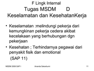 F Lingk Internal
       Tugas MSDM      D
 Keselamatan dan KesehatanKerja
• Keselamatan :melindungi pekerja dari
  kemungkinan pekerja cedera akibat
  kecelakaan yang berhubungan dgn
  pekerjaan
• Kesehatan ; Terhindarnya pegawai dari
  penyakit fisik dan emotional
   (SAP 11)
MSDM 2008 SAP I    Ananda Sekarbumi       11
 