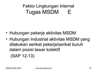 Faktor Lingkungan Internal
                   Tugas MSDM              E


• Hubungan pekerja aktivitas MSDM
• Hubungan Industrial aktivitas MSDM yang
  dilakukan serikat pekerja/serikat buruh
  dalam posisi tawar kolektif
  (SAP 12-13)

MSDM 2008 SAP I         Ananda Sekarbumi       12
 