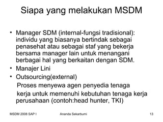 Siapa yang melakukan MSDM

• Manager SDM (internal-fungsi tradisional):
  individu yang biasanya bertindak sebagai
  penasehat atau sebagai staf yang bekerja
  bersama manager lain untuk menangani
  berbagai hal yang berkaitan dengan SDM.
• Manajer Lini
• Outsourcing(external)
   Proses menyewa agen penyedia tenaga
   kerja untuk memenuhi kebutuhan tenaga kerja
  perusahaan (contoh:head hunter, TKI)
MSDM 2008 SAP I   Ananda Sekarbumi               13
 
