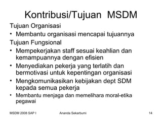 Kontribusi/Tujuan MSDM
Tujuan Organisasi
• Membantu organisasi mencapai tujuannya
Tujuan Fungsional
• Mempekerjakan staff sesuai keahlian dan
  kemampuannya dengan efisien
• Menyediakan pekerja yang terlatih dan
  bermotivasi untuk kepentingan organisasi
• Mengkomunikasikan kebijakan dept SDM
  kepada semua pekerja
• Membantu menjaga dan memelihara moral-etika
  pegawai

MSDM 2008 SAP I   Ananda Sekarbumi              14
 