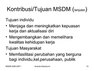 Kontribusi/Tujuan MSDM (lanjutan)
Tujuan individu
• Menjaga dan meningkatkan kepuasan
  kerja dan aktualisasi diri
• Mengembangkan dan memelihara
  kwalitas kehidupan kerja
Tujuan Masyarakat
• Memfasilitasi perubahan yang berguna
  bagi individu,kel,perusahaan, publik
MSDM 2008 SAP I   Ananda Sekarbumi       15
 