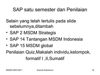 SAP satu semester dan Penilaian

Selain yang telah tertulis pada slide
  sebelumnya,ditambah
• SAP 2 MSDM Strategis
• SAP 14 Tantangan MSDM Indonesia
• SAP 15 MSDM global
Penilaian Quiz,Makalah individu,kelompok,
          formatif I ,II,Sumatif

MSDM 2008 SAP I   Ananda Sekarbumi          16
 