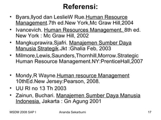 Referensi:
• Byars,llyod dan LeslieW Rue.Human Resource
  Management.7th ed.New York,Mc Graw Hill,2004
• Ivancevich. Human Resources Management. 8th ed.
  New York : Mc Graw Hill, 2002
• Mangkuprawira,Sjafri. Manajemen Sumber Daya
  Manusia Strategik.Jkt :Ghalia Feb, 2003
• Milmore,Lewis,Saunders,Thornhill,Morrow.Strategic
  Human Resource Management.NY:PrenticeHall,2007

• Mondy,R Wayne.Human resource Management
  10thEd.New Jersey:Pearson, 2008.
• UU RI no 13 Th 2003
• Zainun, Buchari. Manajemen Sumber Daya Manusia
  Indonesia. Jakarta : Gn Agung 2001
MSDM 2008 SAP I   Ananda Sekarbumi                    17
 