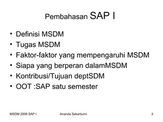 Pembahasan SAP        I
•   Definisi MSDM
•   Tugas MSDM
•   Faktor-faktor yang mempengaruhi MSDM
•   Siapa yang berperan dalamMSDM
•   Kontribusi/Tujuan deptSDM
•   OOT :SAP satu semester


MSDM 2008 SAP I      Ananda Sekarbumi       2
 