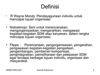Definisi
•   R Wayne Mondy :Pendayagunaan individu untuk
    mencapai tujuan organisasi

• Notoatmojo: Seni untuk merencanakan,
  mengorganisasikan, mengarahkan, mengawasi
  kegiatan-kegiatan SDM atau karyawan, dalam rangka
  mencapai tujuan organisasi.

• Flippo : Perencanaan, pengorganisasian, pengarahan,
  pengawasan kegiatan-kegiatan pengadaan,
  pengembangan, pemberian kompensasi,
  pengintegrasian, pemeliharaan dan pelepasan SDM
  agar tercapai berbagai tujuan individu, organisasi dan
  masyarakat.

MSDM 2008 SAP I     Ananda Sekarbumi                       3
 