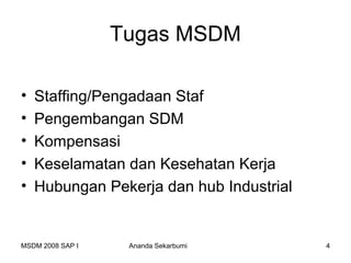 Tugas MSDM

•   Staffing/Pengadaan Staf
•   Pengembangan SDM
•   Kompensasi
•   Keselamatan dan Kesehatan Kerja
•   Hubungan Pekerja dan hub Industrial


MSDM 2008 SAP I    Ananda Sekarbumi       4
 