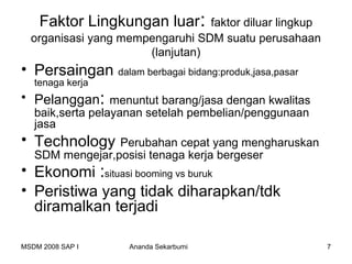 Faktor Lingkungan luar:      faktor diluar lingkup
  organisasi yang mempengaruhi SDM suatu perusahaan
                      (lanjutan)
• Persaingan dalam berbagai bidang:produk,jasa,pasar
   tenaga kerja
• Pelanggan: menuntut barang/jasa dengan kwalitas
   baik,serta pelayanan setelah pembelian/penggunaan
   jasa
• Technology     Perubahan cepat yang mengharuskan
   SDM mengejar,posisi tenaga kerja bergeser
• Ekonomi :situasi booming vs buruk
• Peristiwa yang tidak diharapkan/tdk
  diramalkan terjadi

MSDM 2008 SAP I     Ananda Sekarbumi                     7
 