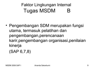 Faktor Lingkungan Internal
                   Tugas MSDM              B

• Pengembangan SDM merupakan fungsi
  utama, termasuk pelatihan dan
  pengembangan,perencanaan
  karir,pengembangan organisasi,penilaian
  kinerja
  (SAP 6,7,8)


MSDM 2008 SAP I         Ananda Sekarbumi       9
 
