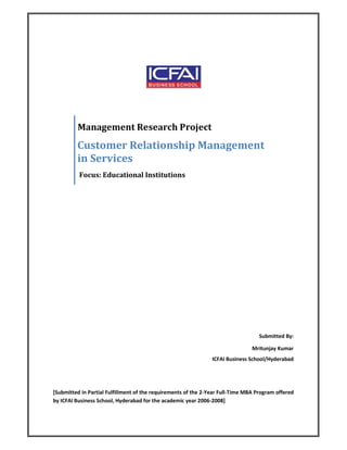 Management Research Project
         Customer Relationship Management
         in Services
          Focus: Educational Institutions




                                                                                   Submitted By:

                                                                                Mritunjay Kumar
                                                                ICFAI Business School/Hyderabad




[Submitted in Partial Fulfillment of the requirements of the 2-Year Full-Time MBA Program offered
by ICFAI Business School, Hyderabad for the academic year 2006-2008]
 