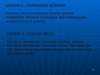 LANGKAH 4 ; PEMERIKSAAN REFERENSI

Personal referencetentang karakter pelamar
Employment referencemencakup latar belakang atau
pengalaman kerja pelamar.


LANGKAH 5 ; EVALUASI MEDIS

Mencakup pemeriksaan kesehatan pelamar sebelum
keputusan penerimaan karyawaan dibuat. Bisa dilakukan
oleh dokter diluar perusahaan maupun oleh tenaga medis
perusahaan sendiri.



                                                         10
 