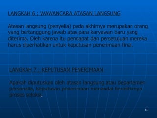 LANGKAH 6 ; WAWANCARA ATASAN LANGSUNG

Atasan langsung (penyelia) pada akhirnya merupakan orang
yang bertanggung jawab atas para karyawan baru yang
diterima. Oleh karena itu pendapat dan persetujuan mereka
harus diperhatikan untuk keputusan penerimaan final.



LANGKAH 7 ; KEPUTUSAN PENERIMAAN

Apakah diputuskan oleh atasan langsung atau departemen
personalia, keputusan penerimaan menandai berakhirnya
proses seleksi.

                                                       11
 