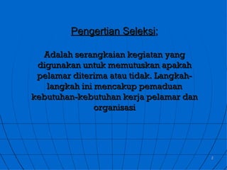 Pengertian Seleksi;

  Adalah serangkaian kegiatan yang
 digunakan untuk memutuskan apakah
 pelamar diterima atau tidak. Langkah-
   langkah ini mencakup pemaduan
kebutuhan-kebutuhan kerja pelamar dan
               organisasi




                                         2
 
