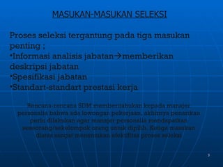 MASUKAN-MASUKAN SELEKSI

Proses seleksi tergantung pada tiga masukan
penting ;
•Informasi analisis jabatanmemberikan
deskripsi jabatan
•Spesifikasi jabatan
•Standart-standart prestasi kerja

    Rencana-rencana SDM memberitahukan kepada manajer
 personalia bahwa ada lowongan pekerjaan, akhirnya penarikan
     perlu dilakukan agar manajer personalia mendapatkan
  seseorang/sekelompok orang untuk dipilih. Ketiga masukan
       diatas sangat menentukan efektifitas proses seleksi


                                                               3
 