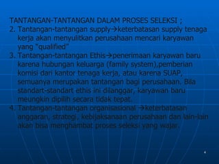 TANTANGAN-TANTANGAN DALAM PROSES SELEKSI ;
2. Tantangan-tantangan supplyketerbatasan supply tenaga
   kerja akan menyulitkan perusahaan mencari karyawan
   yang “qualified”
3. Tantangan-tantangan Ethispenerimaan karyawan baru
   karena hubungan keluarga (family system),pemberian
   komisi dari kantor tenaga kerja, atau karena SUAP,
   semuanya merupakan tantangan bagi perusahaan. Bila
   standart-standart ethis ini dilanggar, karyawan baru
   meungkin dipilih secara tidak tepat.
4. Tantangan-tantangan organisasional keterbatasan
   anggaran, strategi, kebijaksanaan perusahaan dan lain-lain
   akan bisa menghambat proses seleksi yang wajar.


                                                           4
 
