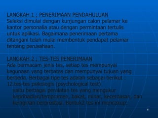 LANGKAH 1 ; PENERIMAAN PENDAHULUAN
Seleksi dimulai dengan kunjungan calon pelamar ke
kantor personalia atau dengan permintaan tertulis
untuk aplikasi. Bagaimana penerimaan pertama
ditangani telah mulai membentuk pendapat pelamar
tentang perusahaan.

LANGKAH 2 ; TES-TES PENERIMAAN
Ada bermacam jenis tes, setiap tes mempunyai
kegunaan yang terbatas dan mempunyai tujuan yang
berbeda. Berbagai tipe tes adalah sebagai berikut :
12.tes-tes psikologis (psychological test)
  yaitu berbagai peralatan tes yang mengukur
  kepribadian/tempramen, bakat, minat, kecerdasan, dan
  keinginan berprestasi. Bentuk2 tes ini mencakup;
                                                         6
 