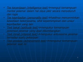 • Tes kecerdasan (intelligence test)menguji kemampuan
  mental pelamar dalam hal daya pikir secara menyeluruh
  dan logis
• Tes kepribadian (personality test)hasilnya mencerminkan
  kesediaan bekerjasama, sifat kepemimpinan dan unsur
  kepribadian yang lain
• Test bakat (aptitude test)mengukur kemampuan
  potensial pelamar yang dpat dikembangkan
• Test minat (interest test)mengukur antusiasme pelamar
  terhadap suatu pekerjaan
• Test prestasi (achievement test)mengukur kemampuan
  pelamar saat ini



                                                        7
 