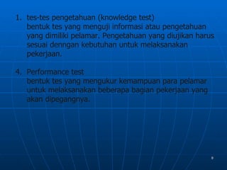 1. tes-tes pengetahuan (knowledge test)
   bentuk tes yang menguji informasi atau pengetahuan
   yang dimiliki pelamar. Pengetahuan yang diujikan harus
   sesuai denngan kebutuhan untuk melaksanakan
   pekerjaan.

4. Performance test
   bentuk tes yang mengukur kemampuan para pelamar
   untuk melaksanakan beberapa bagian pekerjaan yang
   akan dipegangnya.




                                                        8
 