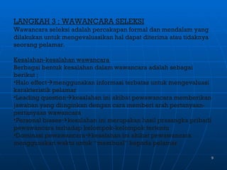 LANGKAH 3 ; WAWANCARA SELEKSI
Wawancara seleksi adalah percakapan formal dan mendalam yang
dilakukan untuk mengevaluasikan hal dapat diterima atau tidaknya
seorang pelamar.

Kesalahan-kesalahan wawancara
Berbagai bentuk kesalahan dalam wawancara adalah sebagai
berikut ;
•Halo effectmenggunakan informasi terbatas untuk mengevaluasi
karakteristik pelamar
•Leading questionkesalahan ini akibat pewawancara memberikan
jawaban yang diinginkan dengan cara memberi arah pertanyaan-
pertanyaan wawancara
•Personal biaseskesalahan ini merupakan hasil prasangka pribadi
pewawancara terhadap kelompok-kelompok tertentu
•Dominasi pewawancarakesalahan ini akibat pewawancara
menggunakan waktu untuk “membual” kepada pelamar

                                                                   9
 
