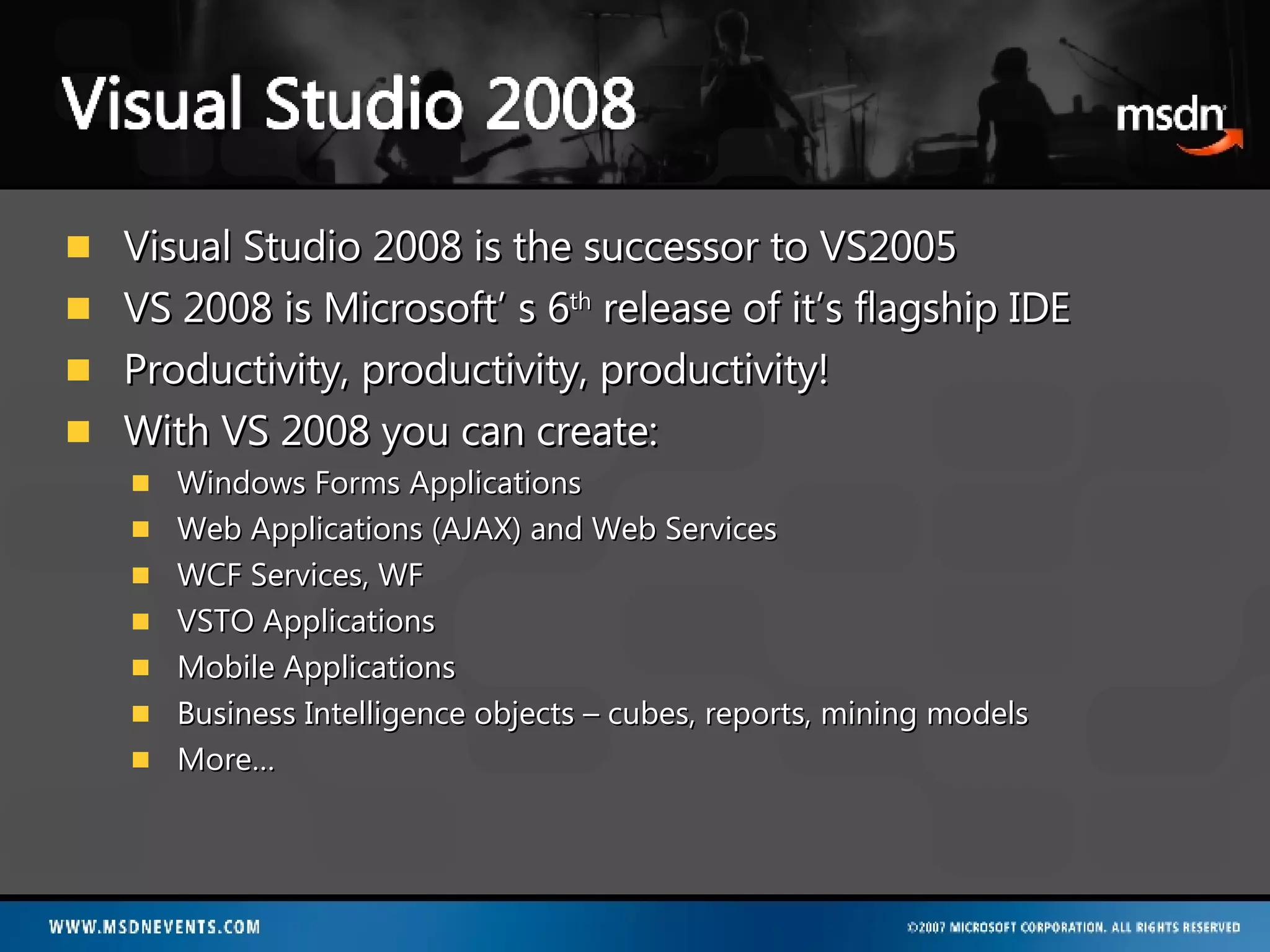 Visual Studio 2008 is the successor to VS2005 VS 2008 is Microsoft’ s 6 th  release of it’s flagship IDE Productivity, productivity, productivity! With VS 2008 you can create: Windows Forms Applications Web Applications (AJAX) and Web Services WCF Services, WF VSTO Applications Mobile Applications Business Intelligence objects – cubes, reports, mining models More… 