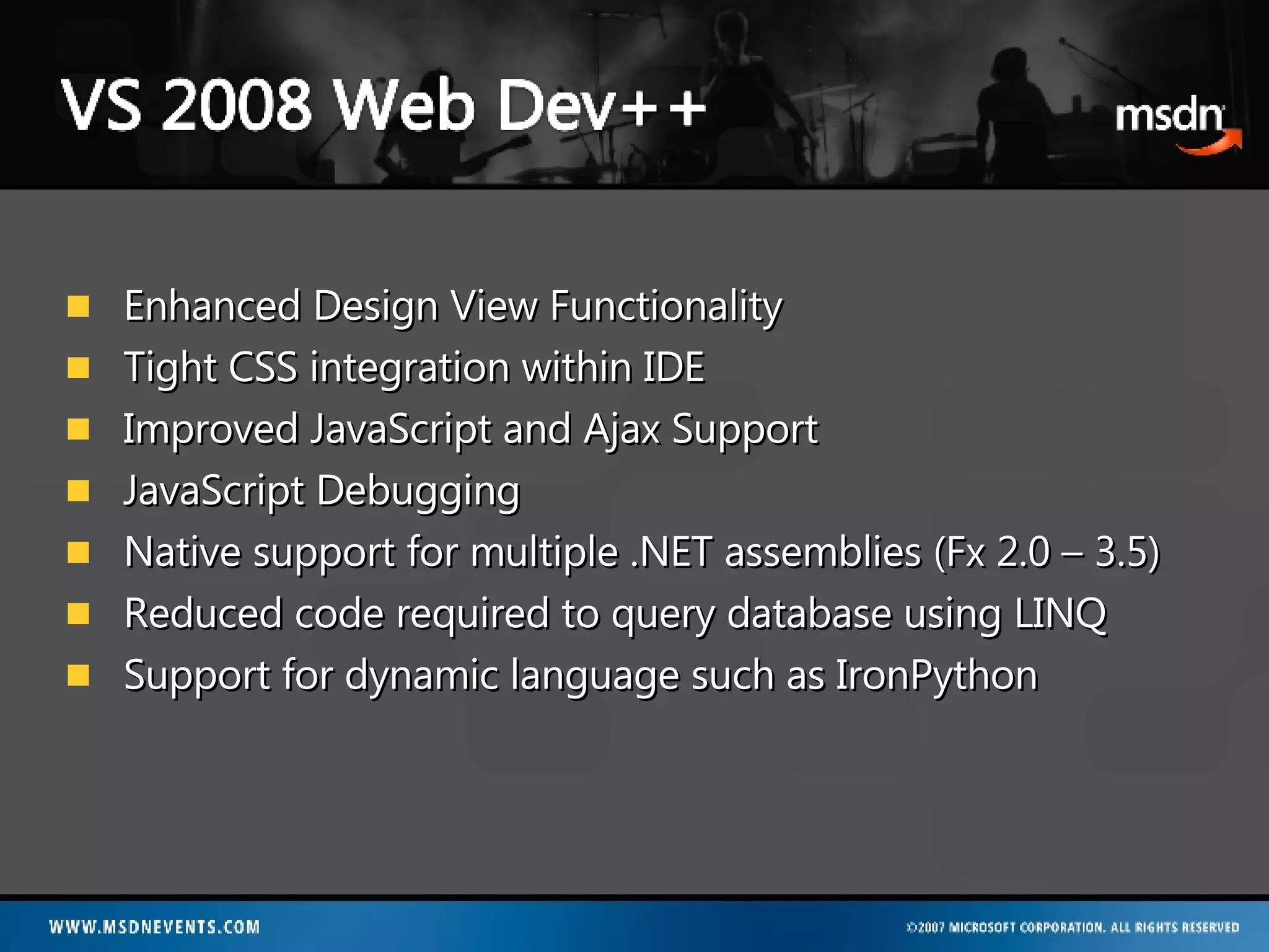 Enhanced Design View Functionality Tight CSS integration within IDE  Improved JavaScript and Ajax Support JavaScript Debugging Native support for multiple .NET assemblies (Fx 2.0 – 3.5) Reduced code required to query database using LINQ Support for dynamic language such as IronPython 
